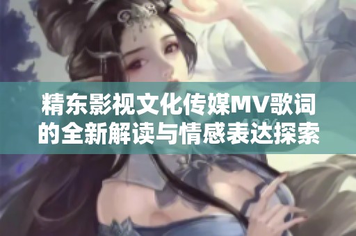 精东影视文化传媒MV歌词的全新解读与情感表达探索之旅