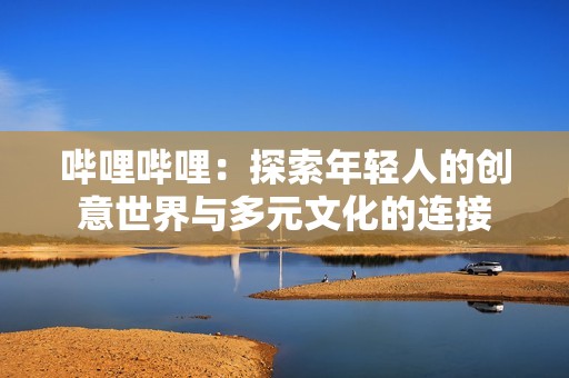 哔哩哔哩：探索年轻人的创意世界与多元文化的连接