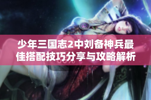 少年三国志2中刘备神兵最佳搭配技巧分享与攻略解析