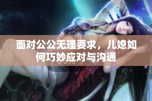 面对公公无理要求，儿媳如何巧妙应对与沟通