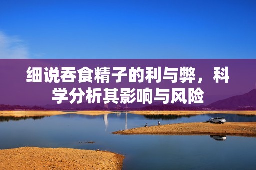 细说吞食精子的利与弊，科学分析其影响与风险
