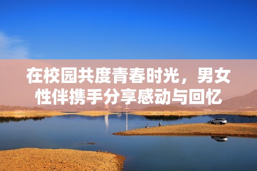 在校园共度青春时光，男女性伴携手分享感动与回忆
