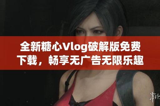 全新糖心Vlog破解版免费下载，畅享无广告无限乐趣
