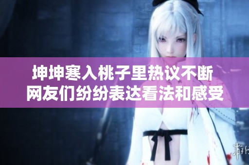 坤坤寒入桃子里热议不断 网友们纷纷表达看法和感受