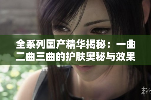 全系列国产精华揭秘：一曲二曲三曲的护肤奥秘与效果分析