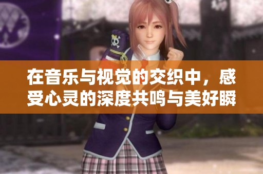 在音乐与视觉的交织中，感受心灵的深度共鸣与美好瞬间