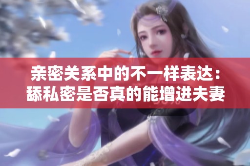 亲密关系中的不一样表达：舔私密是否真的能增进夫妻情感？