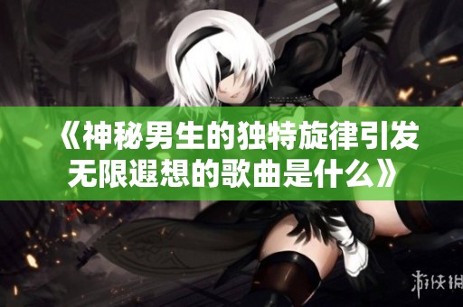 《神秘男生的独特旋律引发无限遐想的歌曲是什么》