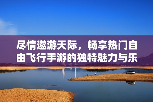 尽情遨游天际，畅享热门自由飞行手游的独特魅力与乐趣