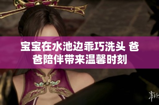 宝宝在水池边乖巧洗头 爸爸陪伴带来温馨时刻