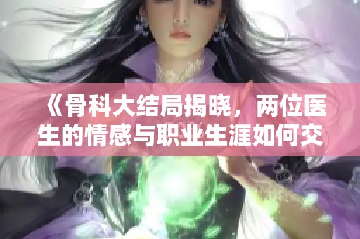 《骨科大结局揭晓，两位医生的情感与职业生涯如何交织》