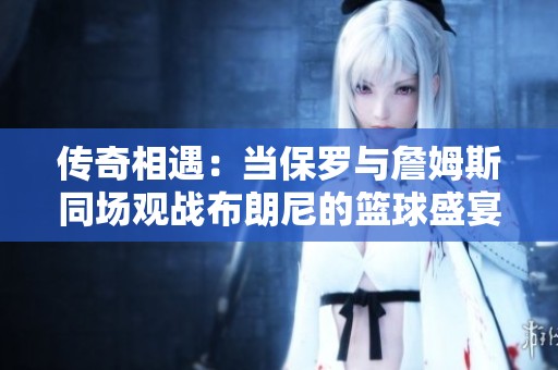 传奇相遇：当保罗与詹姆斯同场观战布朗尼的篮球盛宴