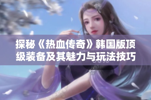 探秘《热血传奇》韩国版顶级装备及其魅力与玩法技巧