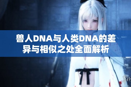 兽人DNA与人类DNA的差异与相似之处全面解析