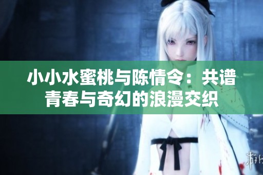 小小水蜜桃与陈情令：共谱青春与奇幻的浪漫交织