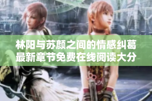 林阳与苏颜之间的情感纠葛最新章节免费在线阅读大分享