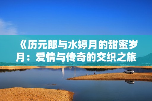 《历元郎与水婷月的甜蜜岁月：爱情与传奇的交织之旅》