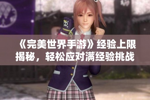 《完美世界手游》经验上限揭秘，轻松应对满经验挑战的实用策略分享