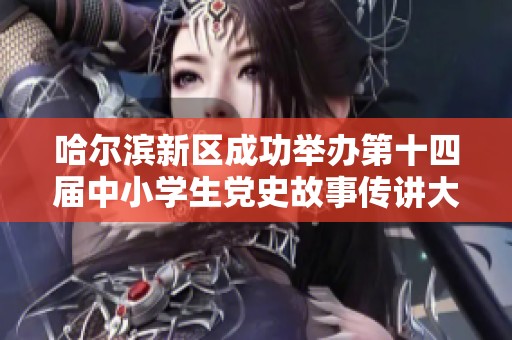 哈尔滨新区成功举办第十四届中小学生党史故事传讲大赛活动