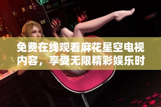 免费在线观看麻花星空电视内容，享受无限精彩娱乐时光