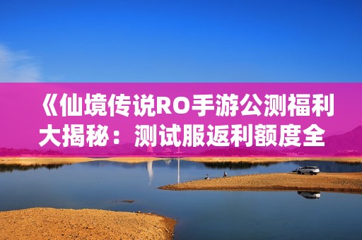 《仙境传说RO手游公测福利大揭秘：测试服返利额度全解析》