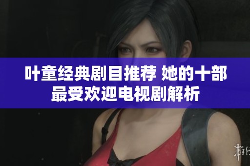 叶童经典剧目推荐 她的十部最受欢迎电视剧解析