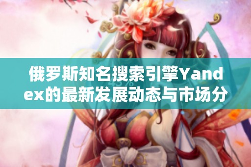 俄罗斯知名搜索引擎Yandex的最新发展动态与市场分析