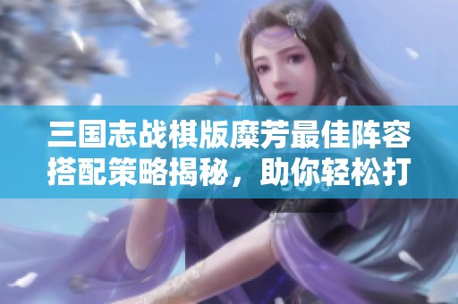 三国志战棋版糜芳最佳阵容搭配策略揭秘，助你轻松打造强力队伍