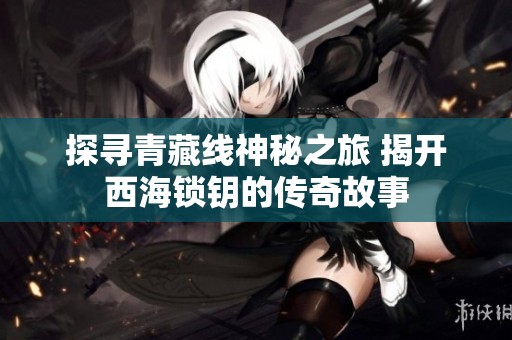 探寻青藏线神秘之旅 揭开西海锁钥的传奇故事