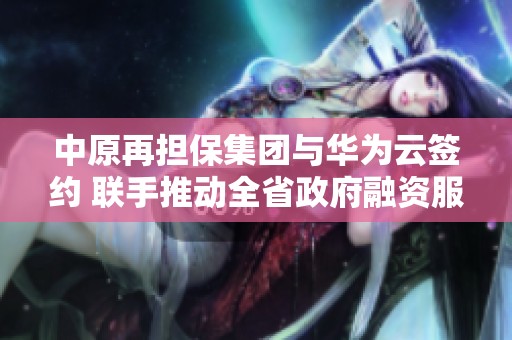中原再担保集团与华为云签约 联手推动全省政府融资服务升级
