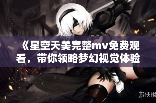 《星空天美完整mv免费观看，带你领略梦幻视觉体验》