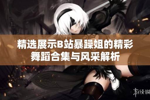 精选展示B站暴躁姐的精彩舞蹈合集与风采解析