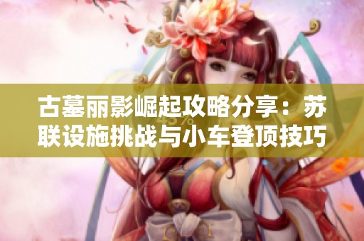 古墓丽影崛起攻略分享：苏联设施挑战与小车登顶技巧全面解析