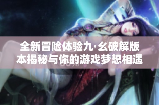 全新冒险体验九·幺破解版本揭秘与你的游戏梦想相遇