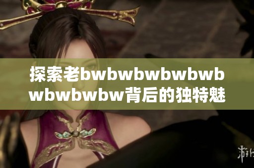 探索老bwbwbwbwbwbwbwbwbw背后的独特魅力与深刻内涵