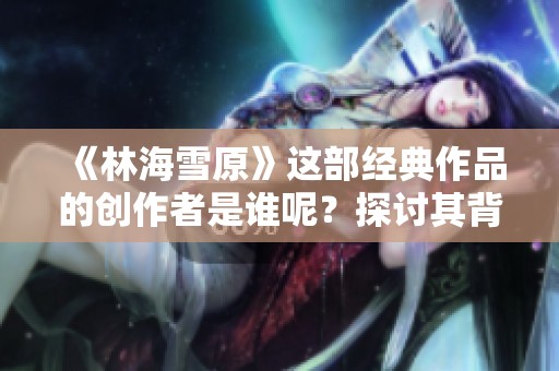 《林海雪原》这部经典作品的创作者是谁呢？探讨其背后故事