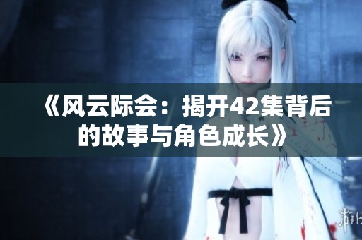 《风云际会：揭开42集背后的故事与角色成长》