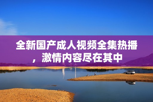 全新国产成人视频全集热播，激情内容尽在其中