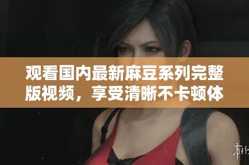 观看国内最新麻豆系列完整版视频，享受清晰不卡顿体验
