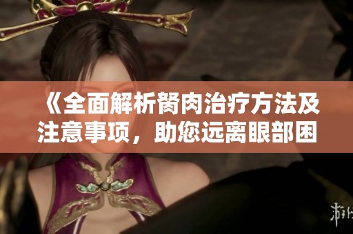 《全面解析胬肉治疗方法及注意事项，助您远离眼部困扰》