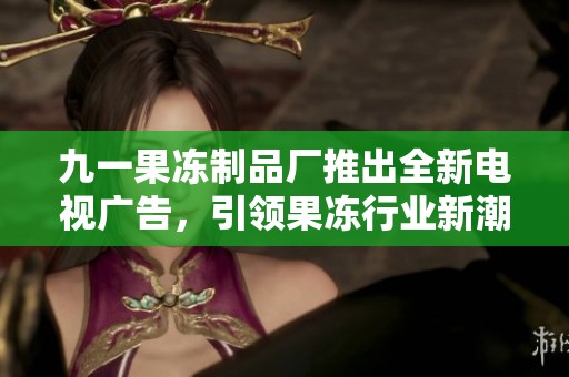 九一果冻制品厂推出全新电视广告，引领果冻行业新潮流