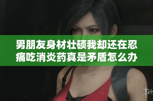 男朋友身材壮硕我却还在忍痛吃消炎药真是矛盾怎么办