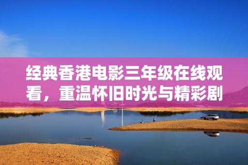 经典香港电影三年级在线观看，重温怀旧时光与精彩剧情