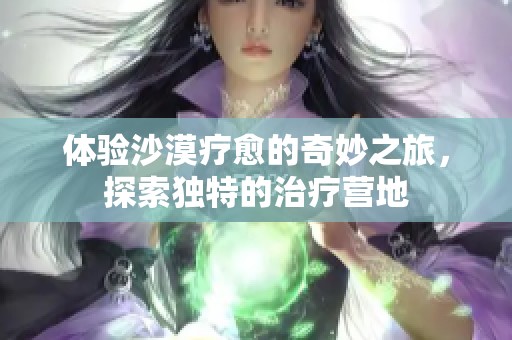 体验沙漠疗愈的奇妙之旅，探索独特的治疗营地