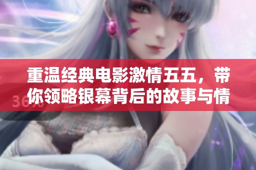 重温经典电影激情五五，带你领略银幕背后的故事与情感