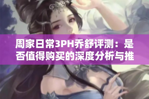 周家日常3PH乔舒评测：是否值得购买的深度分析与推荐