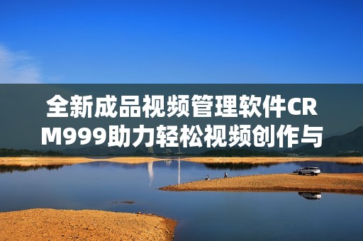 全新成品视频管理软件CRM999助力轻松视频创作与发布