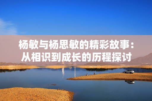 杨敏与杨思敏的精彩故事：从相识到成长的历程探讨