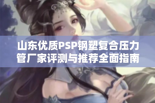 山东优质PSP钢塑复合压力管厂家评测与推荐全面指南