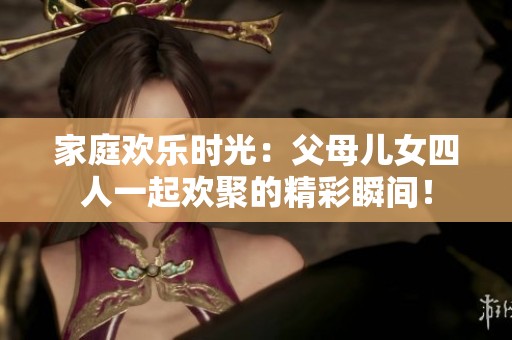家庭欢乐时光：父母儿女四人一起欢聚的精彩瞬间！